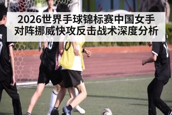 2026世界手球锦标赛中国女手对阵挪威快攻反击战术深度分析