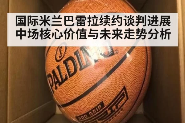 国际米兰巴雷拉续约谈判进展 中场核心价值与未来走势分析